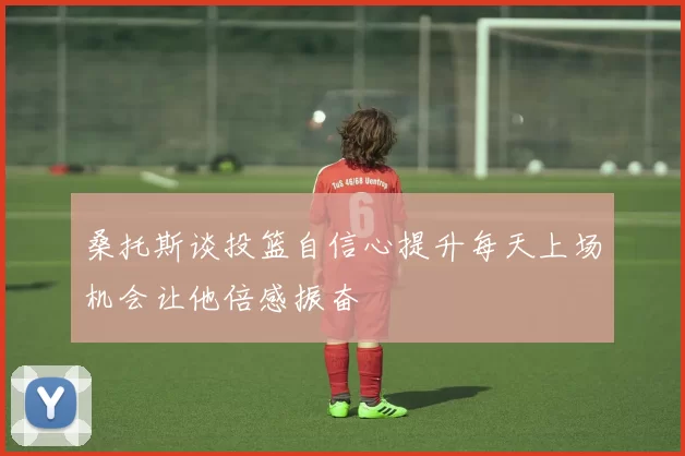 桑托斯谈投篮自信心提升每天上场机会让他倍感振奋