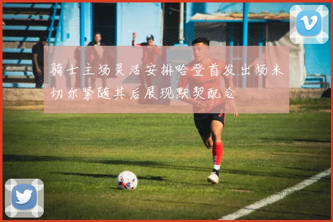 骑士主场灵活安排哈登首发出场米切尔紧随其后展现默契配合