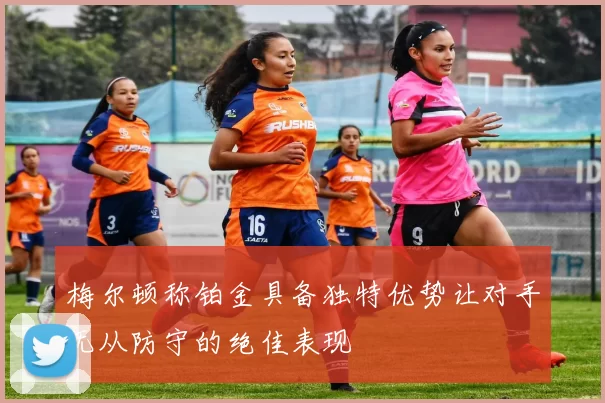 梅尔顿称铂金具备独特优势让对手无从防守的绝佳表现