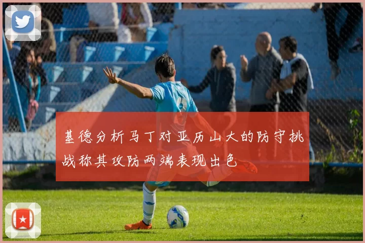 基德分析马丁对亚历山大的防守挑战称其攻防两端表现出色