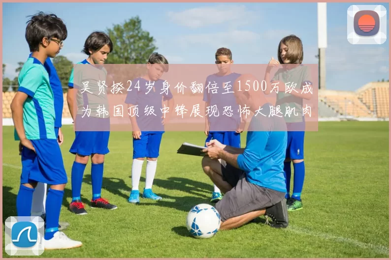 吴贤揆24岁身价翻倍至1500万欧成为韩国顶级中锋展现恐怖大腿肌肉