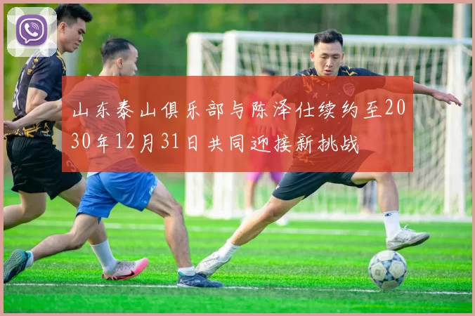 山东泰山俱乐部与陈泽仕续约至2030年12月31日共同迎接新挑战