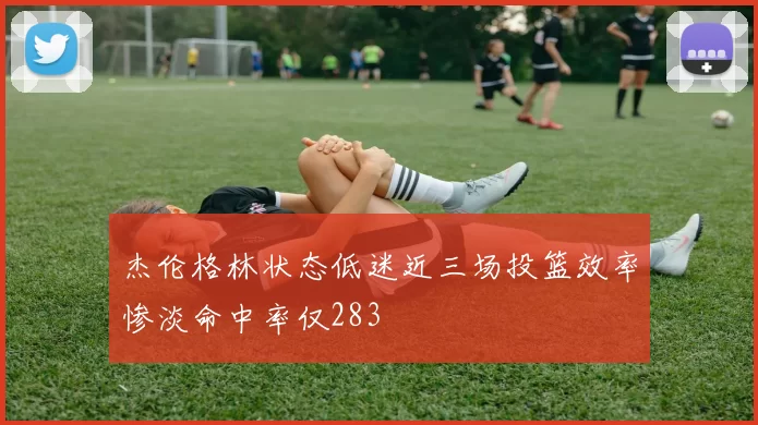 杰伦格林状态低迷近三场投篮效率惨淡命中率仅283