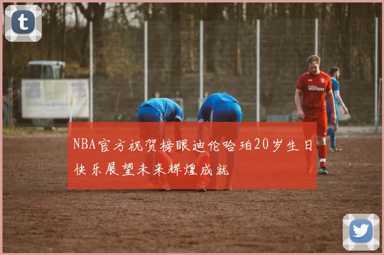 NBA官方祝贺榜眼迪伦哈珀20岁生日快乐展望未来辉煌成就