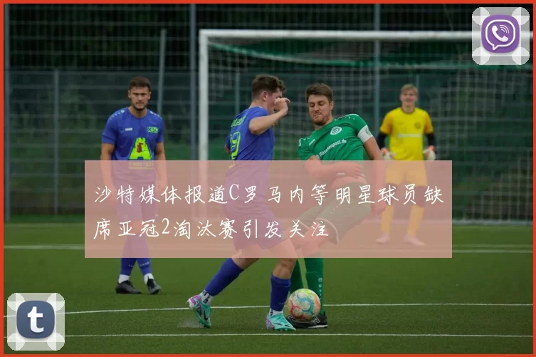 沙特媒体报道C罗马内等明星球员缺席亚冠2淘汰赛引发关注