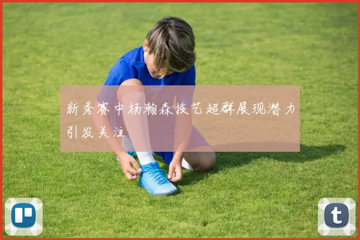 新秀赛中杨瀚森技艺超群展现潜力引发关注