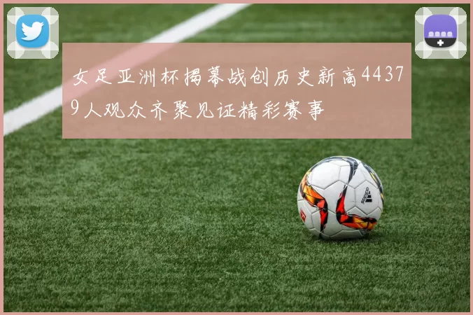 女足亚洲杯揭幕战创历史新高44379人观众齐聚见证精彩赛事