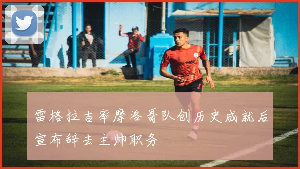 雷格拉吉率摩洛哥队创历史成就后宣布辞去主帅职务