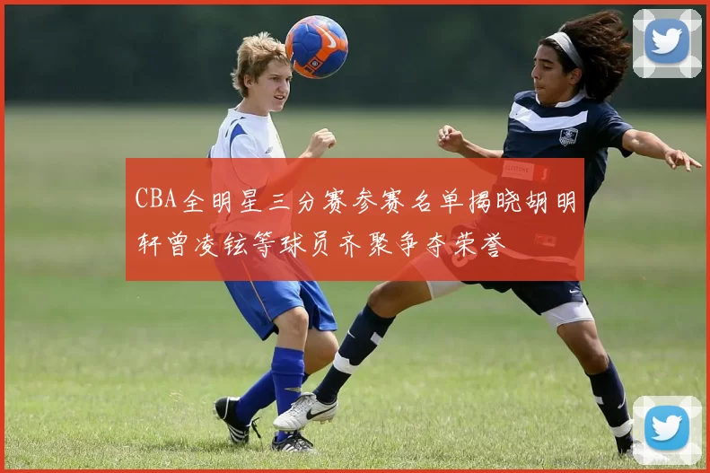 CBA全明星三分赛参赛名单揭晓胡明轩曾凌铉等球员齐聚争夺荣誉