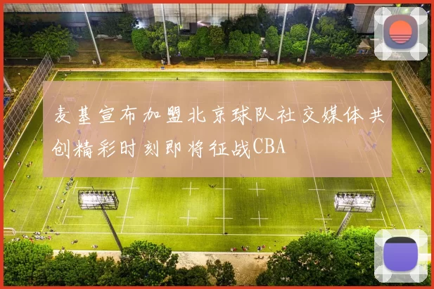 麦基宣布加盟北京球队社交媒体共创精彩时刻即将征战CBA