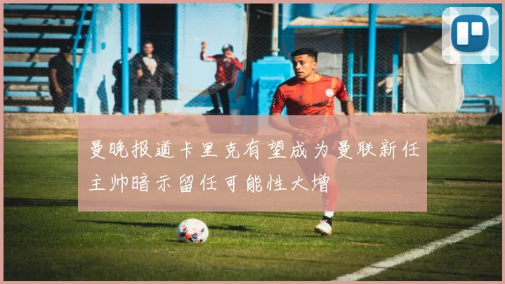 曼晚报道卡里克有望成为曼联新任主帅暗示留任可能性大增