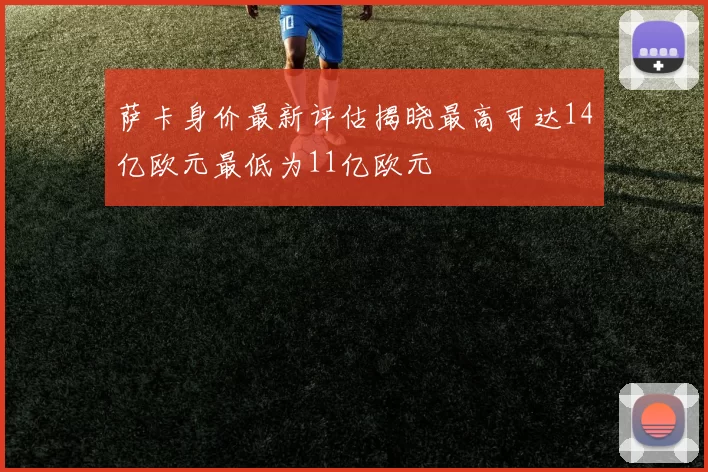 萨卡身价最新评估揭晓最高可达14亿欧元最低为11亿欧元
