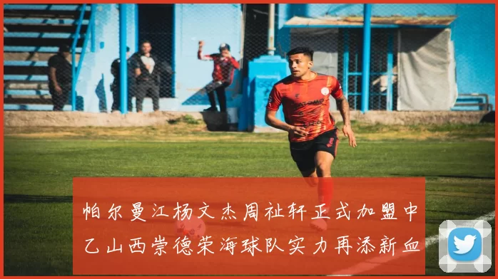 帕尔曼江杨文杰周祉轩正式加盟中乙山西崇德荣海球队实力再添新血