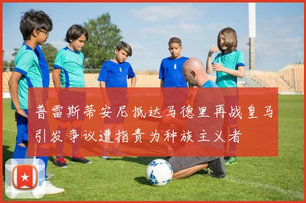 普雷斯蒂安尼抵达马德里再战皇马引发争议遭指责为种族主义者