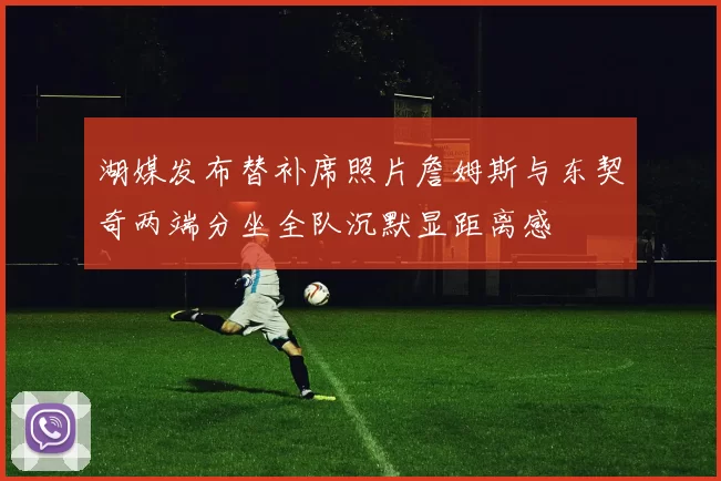 湖媒发布替补席照片詹姆斯与东契奇两端分坐全队沉默显距离感
