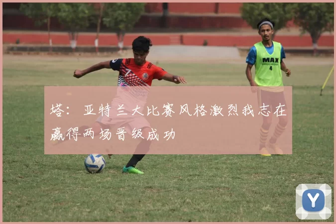 塔：亚特兰大比赛风格激烈我志在赢得两场晋级成功