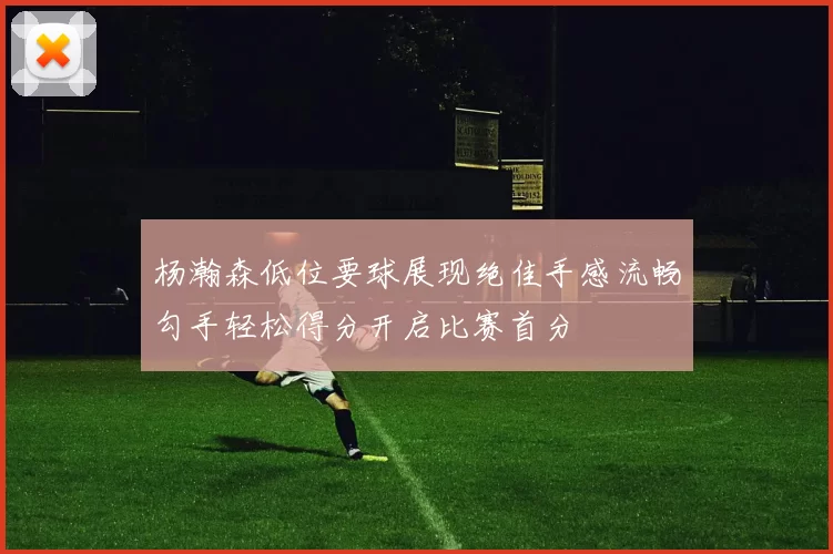 杨瀚森低位要球展现绝佳手感流畅勾手轻松得分开启比赛首分