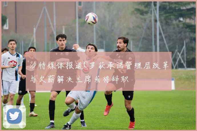 沙特媒体报道C罗获承诺管理层改革与欠薪解决主席或将辞职