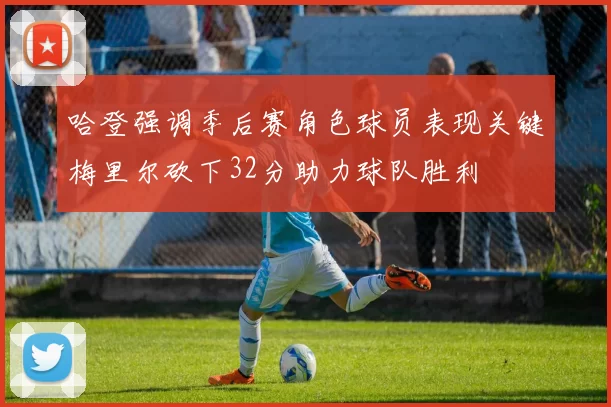 哈登强调季后赛角色球员表现关键梅里尔砍下32分助力球队胜利